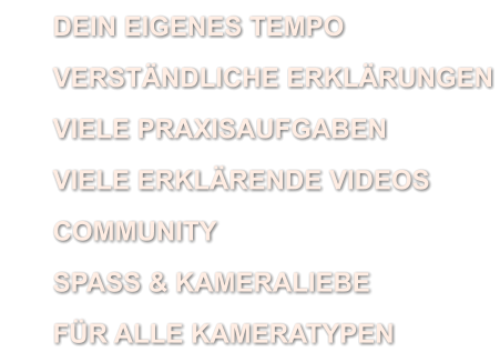 	DEIN EIGENES TEMPO 	VERSTÄNDLICHE ERKLÄRUNGEN 	VIELE PRAXISAUFGABEN 	VIELE ERKLÄRENDE VIDEOS 	COMMUNITY 	SPASS & KAMERALIEBE 	FÜR ALLE KAMERATYPEN